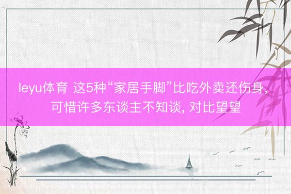 leyu体育 这5种“家居手脚”比吃外卖还伤身, 可惜许多东谈主不知谈, 对比望望