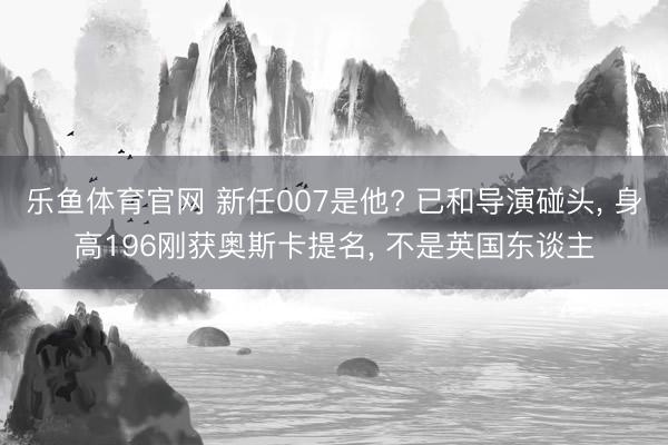 乐鱼体育官网 新任007是他? 已和导演碰头, 身高196刚获奥斯卡提名, 不是英国东谈主