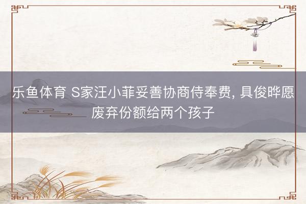 乐鱼体育 S家汪小菲妥善协商侍奉费, 具俊晔愿废弃份额给两个孩子