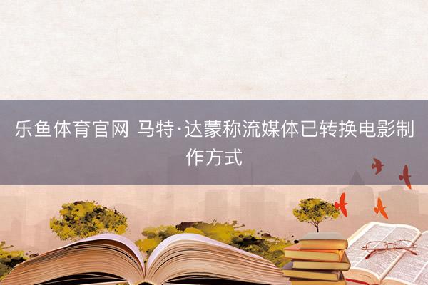 乐鱼体育官网 马特·达蒙称流媒体已转换电影制作方式
