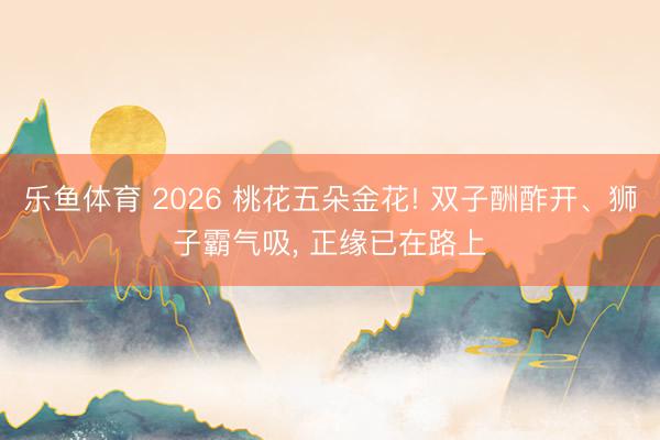 乐鱼体育 2026 桃花五朵金花! 双子酬酢开、狮子霸气吸, 正缘已在路上
