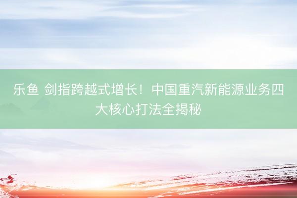 乐鱼 剑指跨越式增长！中国重汽新能源业务四大核心打法全揭秘