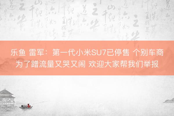 乐鱼 雷军：第一代小米SU7已停售 个别车商为了蹭流量又哭又闹 欢迎大家帮我们举报