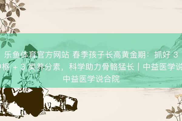 乐鱼体育官方网站 春季孩子长高黄金期：抓好 3 大中枢 + 3 类养分素，科学助力骨骼猛长｜中益医学说合院
