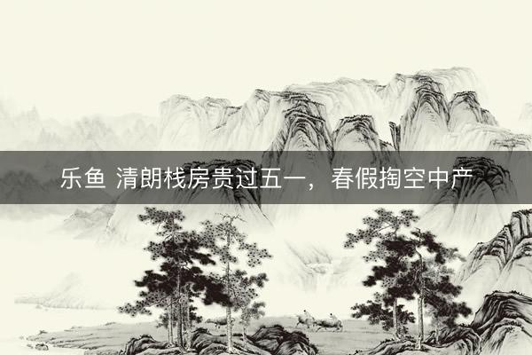 乐鱼 清朗栈房贵过五一，春假掏空中产