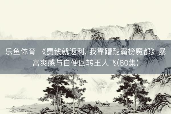 乐鱼体育 《费钱就返利, 我靠蹧跶霸榜魔都》暴富爽感与自便回转王人飞(80集)
