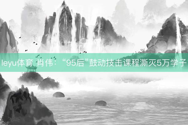 leyu体育 肖伟：“95后”鼓动技击课程澌灭5万学子
