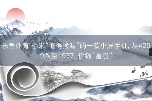 乐鱼体育 小米“值得捡漏”的一款小屏手机, 从4299跌至1977, 价钱“雪崩”