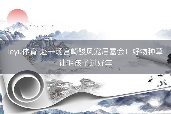 leyu体育 赴一场宫崎骏风宠届嘉会！好物种草让毛孩子过好年