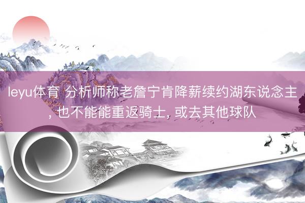 leyu体育 分析师称老詹宁肯降薪续约湖东说念主, 也不能能重返骑士, 或去其他球队