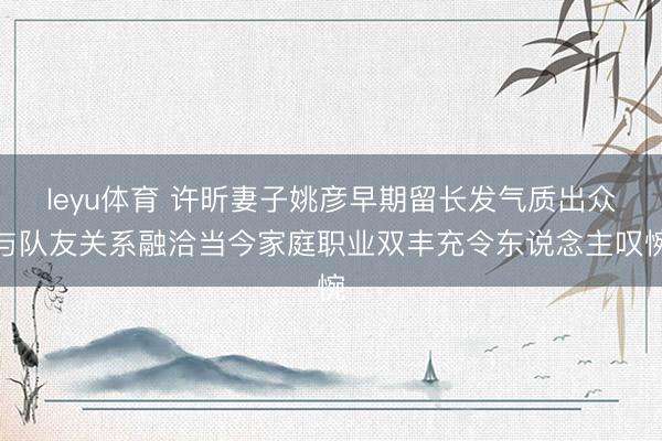 leyu体育 许昕妻子姚彦早期留长发气质出众与队友关系融洽当今家庭职业双丰充令东说念主叹惋