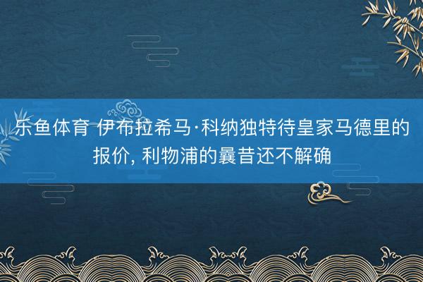 乐鱼体育 伊布拉希马·科纳独特待皇家马德里的报价, 利物浦的曩昔还不解确