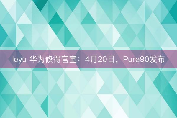 leyu 华为倏得官宣：4月20日，Pura90发布
