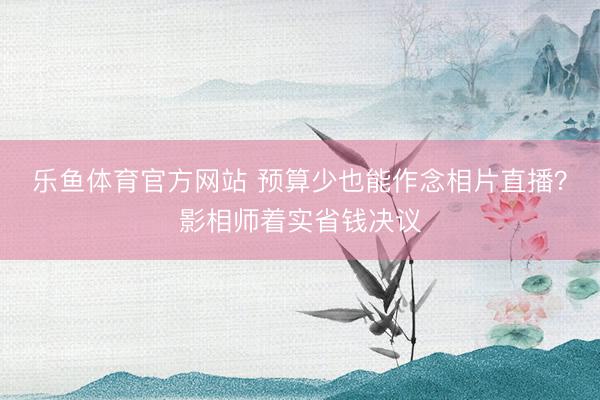 乐鱼体育官方网站 预算少也能作念相片直播？影相师着实省钱决议