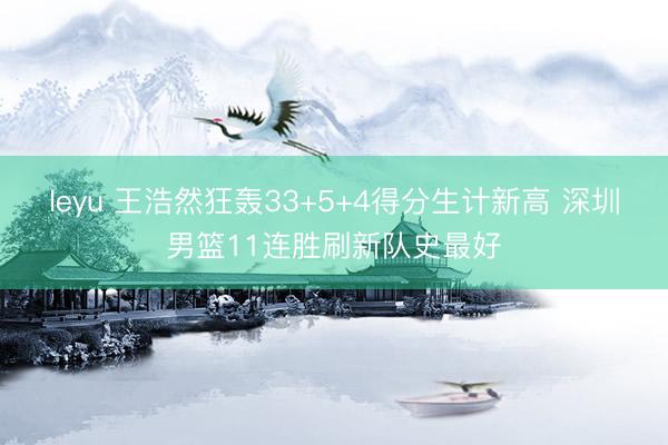 leyu 王浩然狂轰33+5+4得分生计新高 深圳男篮11连胜刷新队史最好