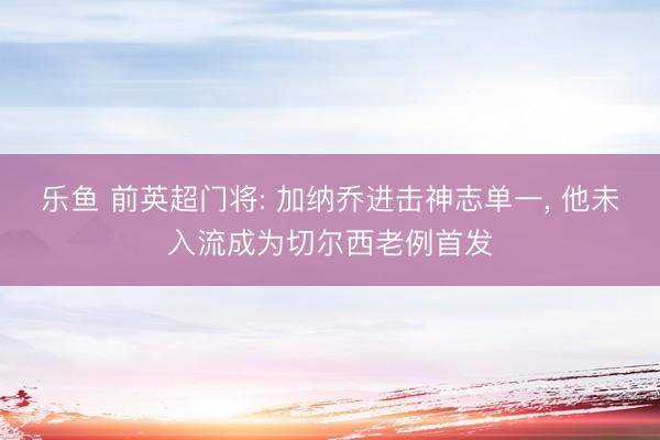 乐鱼 前英超门将: 加纳乔进击神志单一, 他未入流成为切尔西老例首发