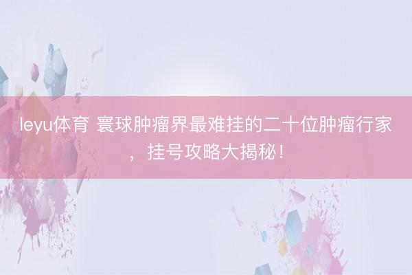 leyu体育 寰球肿瘤界最难挂的二十位肿瘤行家，挂号攻略大揭秘！