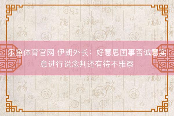 乐鱼体育官网 伊朗外长：好意思国事否诚意实意进行说念判还有待不雅察
