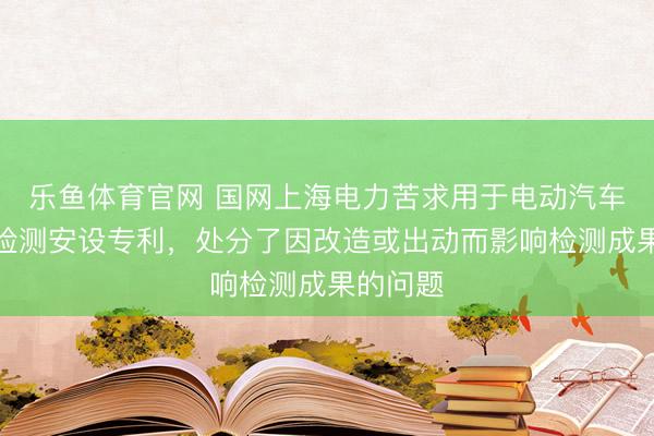 乐鱼体育官网 国网上海电力苦求用于电动汽车的电压检测安设专利，处分了因改造或出动而影响检测成果的问题