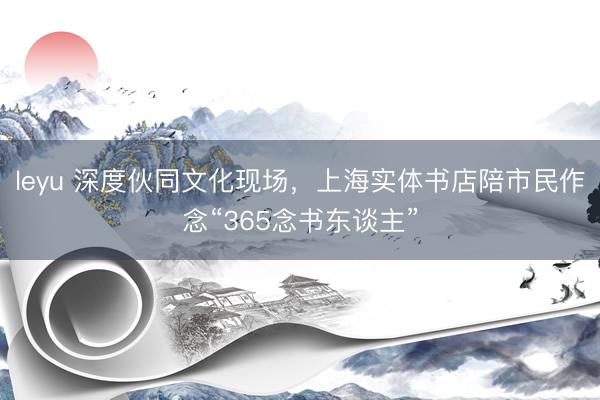 leyu 深度伙同文化现场，上海实体书店陪市民作念“365念书东谈主”