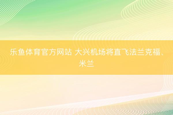 乐鱼体育官方网站 大兴机场将直飞法兰克福、米兰
