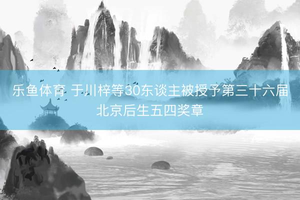 乐鱼体育 于川梓等30东谈主被授予第三十六届北京后生五四奖章