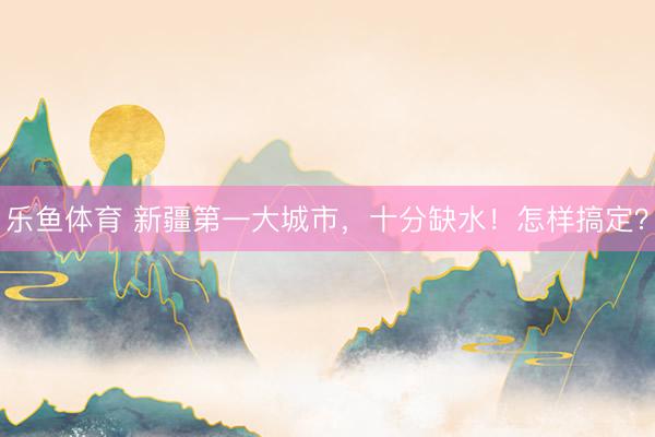乐鱼体育 新疆第一大城市，十分缺水！怎样搞定？