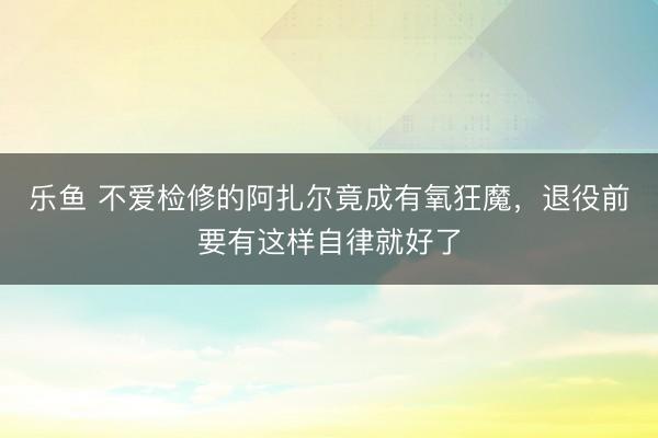 乐鱼 不爱检修的阿扎尔竟成有氧狂魔，退役前要有这样自律就好了
