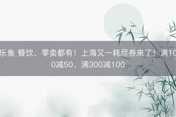 乐鱼 餐饮、零卖都有！上海又一耗尽券来了！满100减50、满300减100
