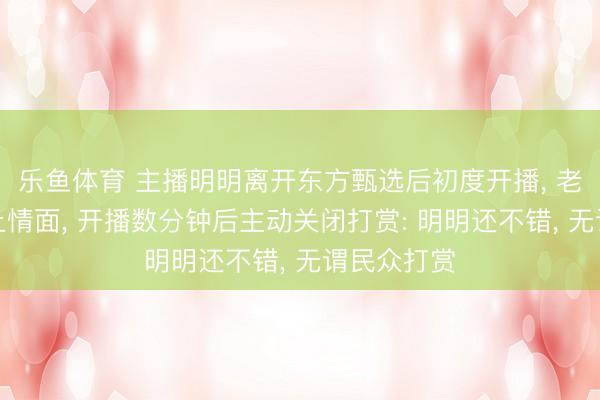 乐鱼体育 主播明明离开东方甄选后初度开播, 老师家乡风土情面, 开播数分钟后主动关闭打赏: 明明还不错, 无谓民众打赏